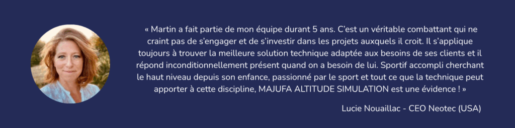 « Martin a fait partie de mon équipe durant 5 ans. C’est un véritable combattant qui ne craint pas de s’engager et de s’investir dans les projets auxquels il croit. Il s’applique toujours à trouver la meilleure solution technique adaptée aux besoins de ses clients et il répond inconditionnellement présent quand on a besoin de lui. Sportif accompli cherchant le haut niveau depuis son enfance, passionné par le sport et tout ce que la technique peut apporter à cette discipline, MAJUFA ALTITUDE SIMULATION est une évidence ! » Lucie Nouaillac - CEO Neotec - USA