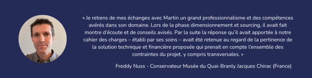 « Je retiens de mes échanges avec Martin un grand professionnalisme et des compétences avérés dans son domaine. Lors de la phase dimensionnement et sourcing, il avait fait montre d’écoute et de conseils avisés. Par la suite la réponse qu’il avait apportée à notre cahier des charges – établi par ses soins – avait été retenue au regard de la pertinence de la solution technique et financière proposée qui prenait en compte l’ensemble des contraintes du projet, y compris transversales. » Freddy Nuss – Conservateur Musée du Quai-Branly Jacques Chirac – France