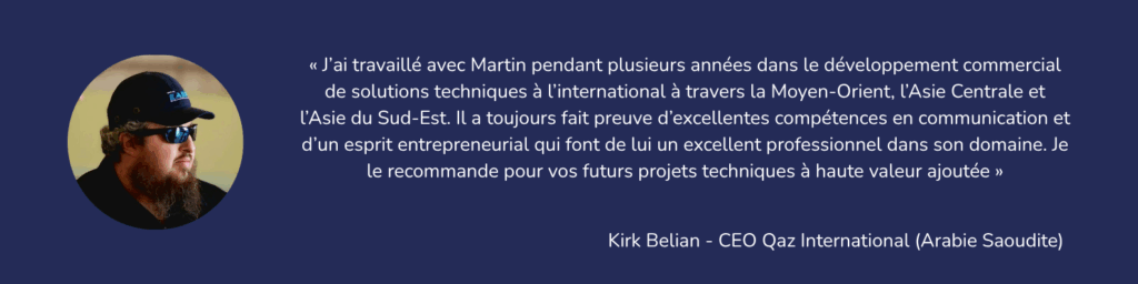 « J’ai travaillé avec Martin pendant plusieurs années dans le développement commercial de solutions techniques à l’international à travers la Moyen-Orient, l’Asie Centrale et l’Asie du Sud-Est. Il a toujours fait preuve d’excellentes compétences en communication et d’un esprit entrepreneurial qui font de lui un excellent professionnel dans son domaine. Je le recommande pour vos futurs projets techniques à haute valeur ajoutée » Kirk Belian, - CEO Qaz International - Arabie Saoudite